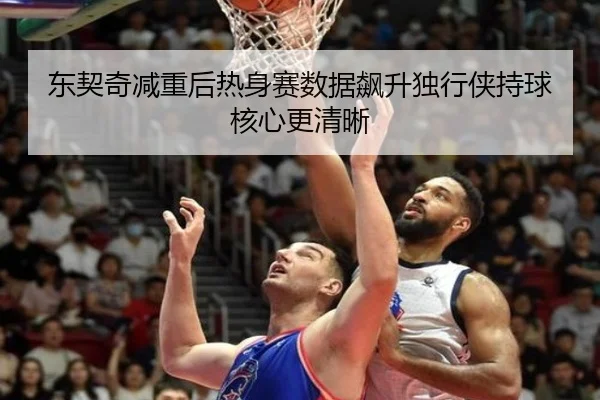 东契奇减重后热身赛数据飙升独行侠持球核心更清晰